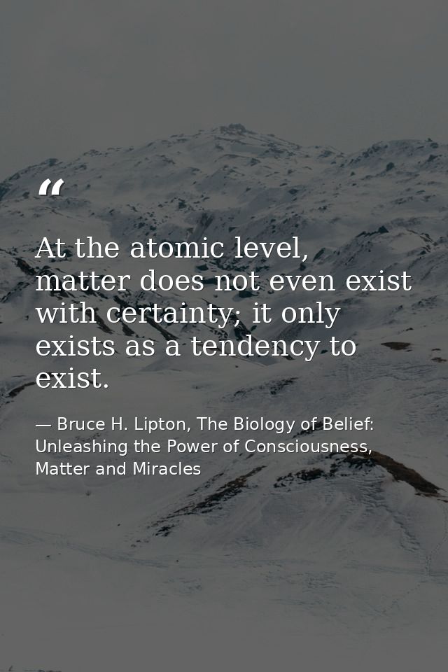At the atomic level, matter does not even exist with certainty; it only exists as a tendency to exist. — Bruce H. Lipton, The Biology of Belief: Unleashing the Power of Consciousness, Matter and Miracles