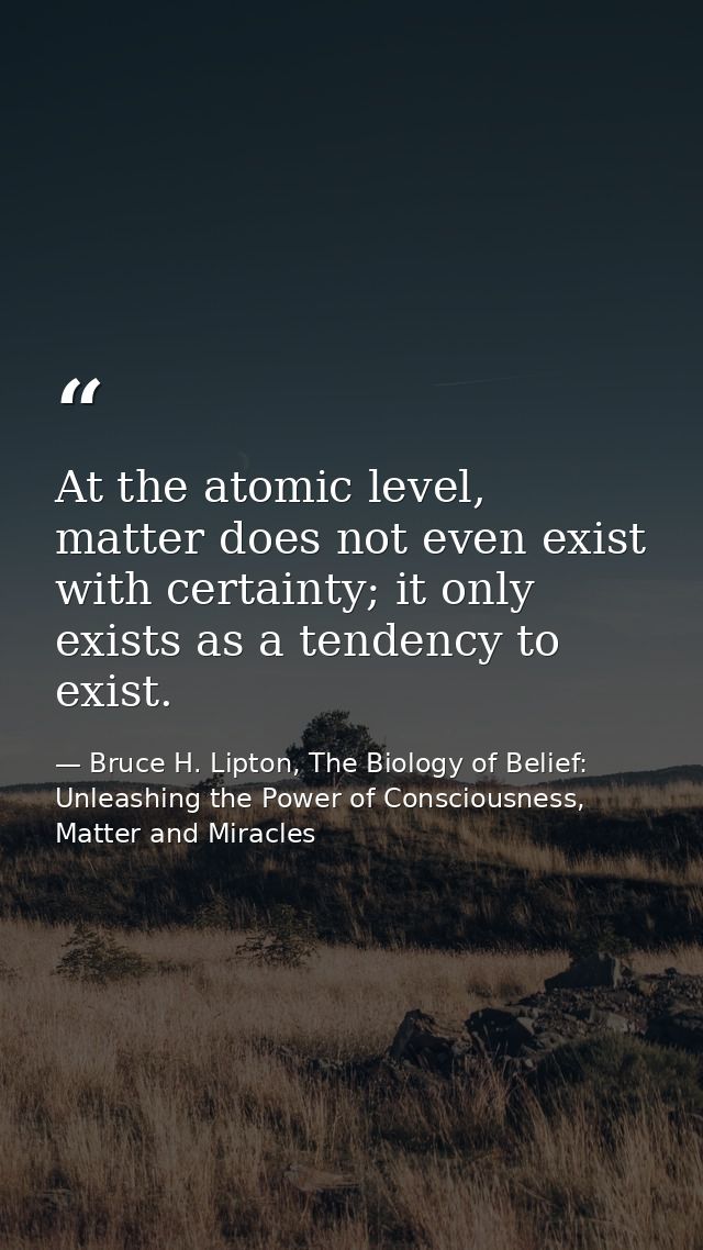 At the atomic level, matter does not even exist with certainty; it only exists as a tendency to exist. — Bruce H. Lipton, The Biology of Belief: Unleashing the Power of Consciousness, Matter and Miracles
