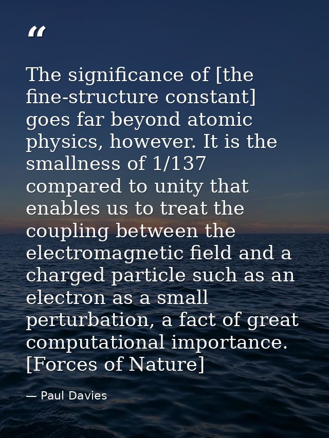 The significance of [the fine-structure constant] goes far beyond atomic physics, however. It is the smallness of 1/137  — Paul Davies