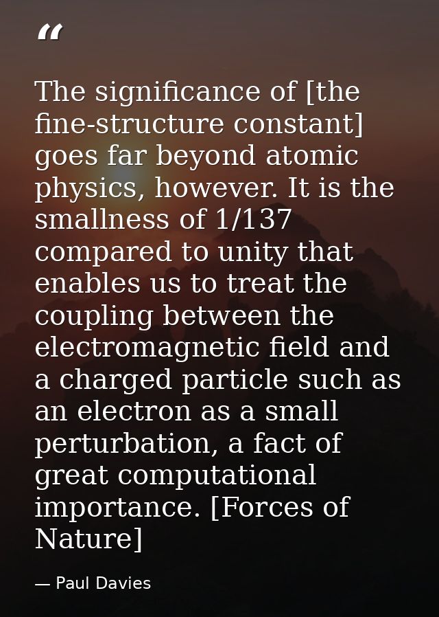 The significance of [the fine-structure constant] goes far beyond atomic physics, however. It is the smallness of 1/137  — Paul Davies