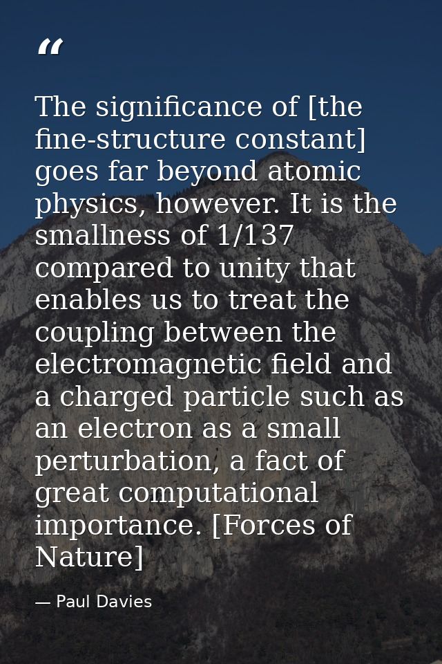 The significance of [the fine-structure constant] goes far beyond atomic physics, however. It is the smallness of 1/137  — Paul Davies