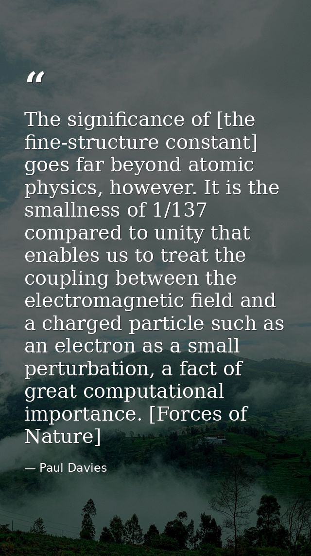 The significance of [the fine-structure constant] goes far beyond atomic physics, however. It is the smallness of 1/137  — Paul Davies