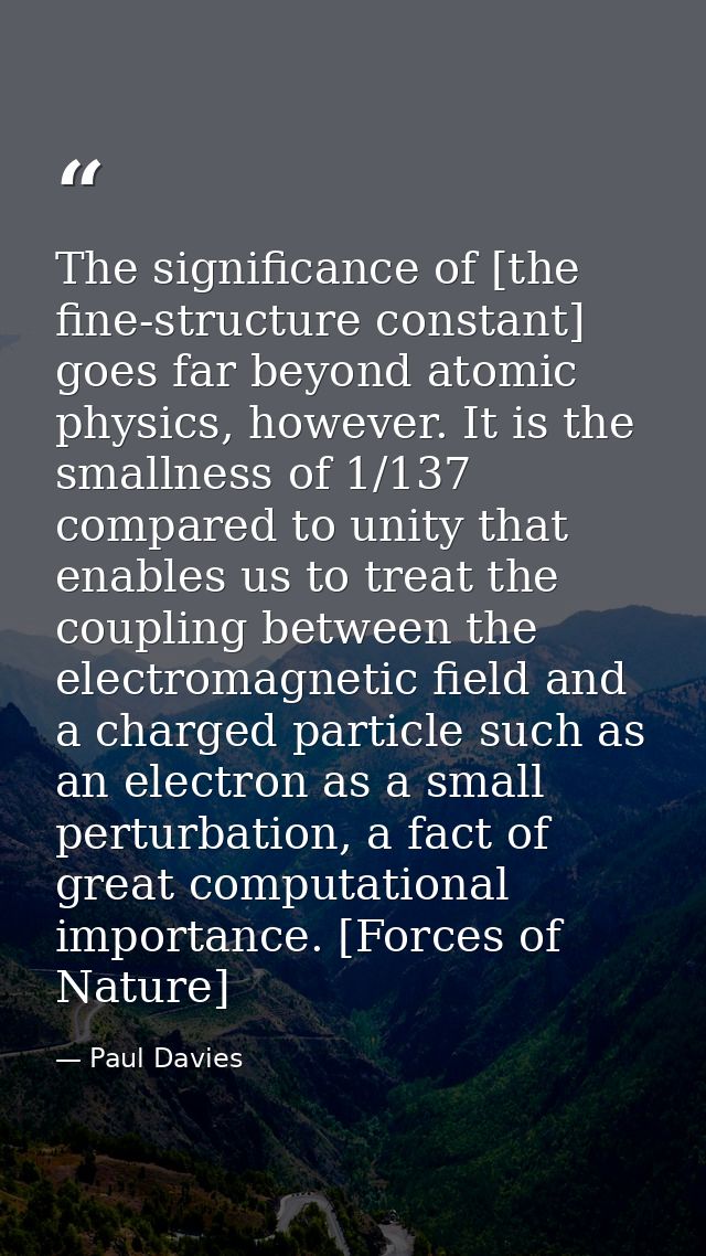 The significance of [the fine-structure constant] goes far beyond atomic physics, however. It is the smallness of 1/137  — Paul Davies