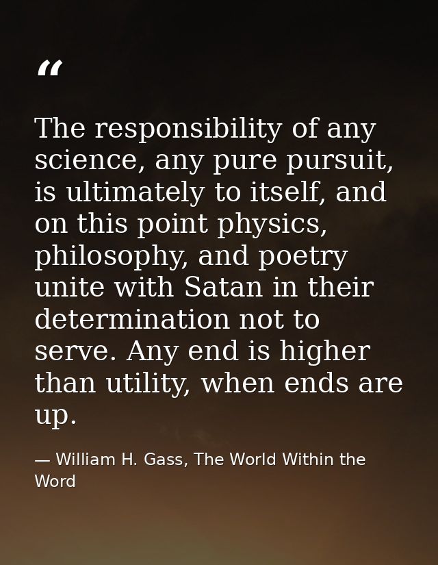 The responsibility of any science, any pure pursuit, is ultimately to itself, and on this point physics, philosophy, and — William H. Gass, The World Within the Word