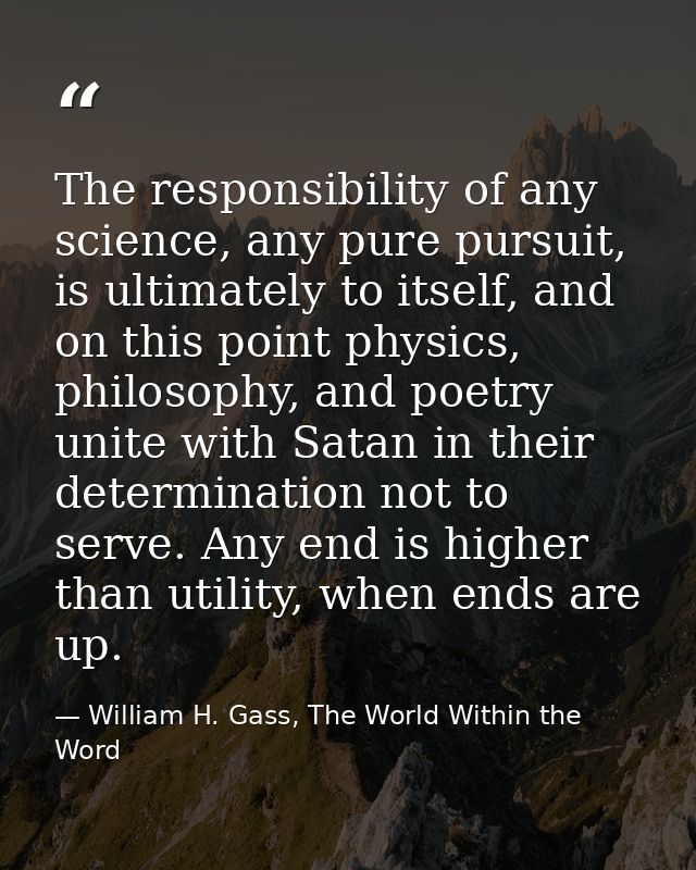 The responsibility of any science, any pure pursuit, is ultimately to itself, and on this point physics, philosophy, and — William H. Gass, The World Within the Word