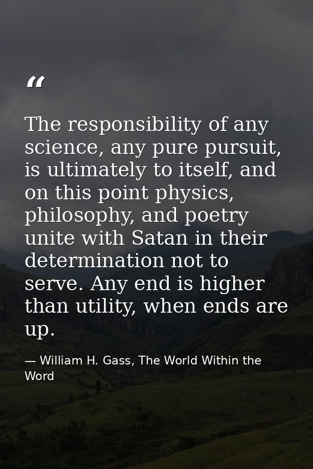 The responsibility of any science, any pure pursuit, is ultimately to itself, and on this point physics, philosophy, and — William H. Gass, The World Within the Word