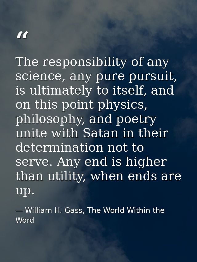 The responsibility of any science, any pure pursuit, is ultimately to itself, and on this point physics, philosophy, and — William H. Gass, The World Within the Word