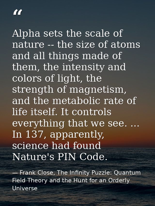 Alpha sets the scale of nature -- the size of atoms and all things made of them, the intensity and colors of light, the  — Frank Close, The Infinity Puzzle: Quantum Field Theory and the Hunt for an Orderly Universe