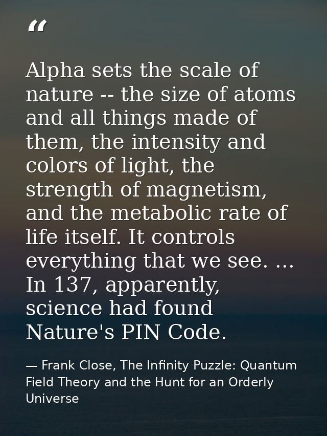 Alpha sets the scale of nature -- the size of atoms and all things made of them, the intensity and colors of light, the  — Frank Close, The Infinity Puzzle: Quantum Field Theory and the Hunt for an Orderly Universe