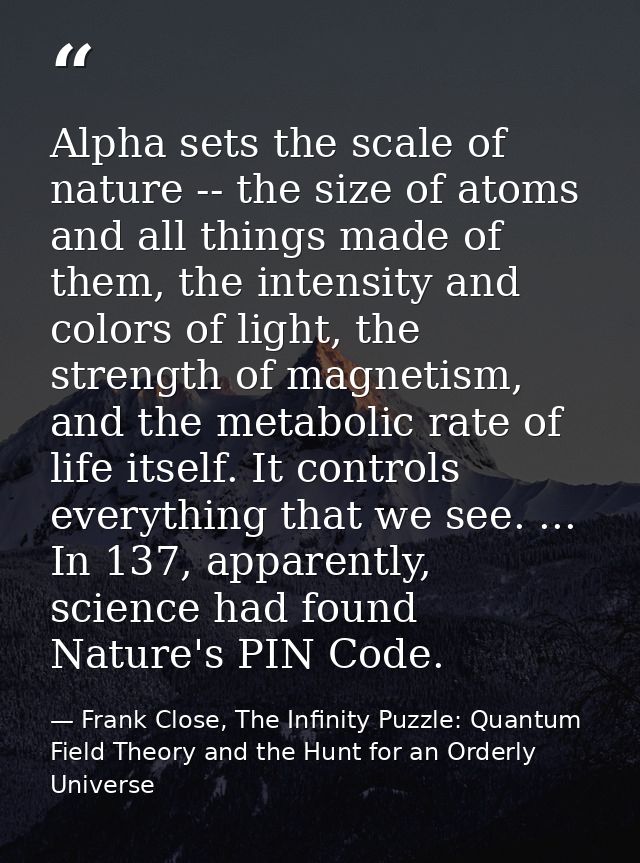 Alpha sets the scale of nature -- the size of atoms and all things made of them, the intensity and colors of light, the  — Frank Close, The Infinity Puzzle: Quantum Field Theory and the Hunt for an Orderly Universe