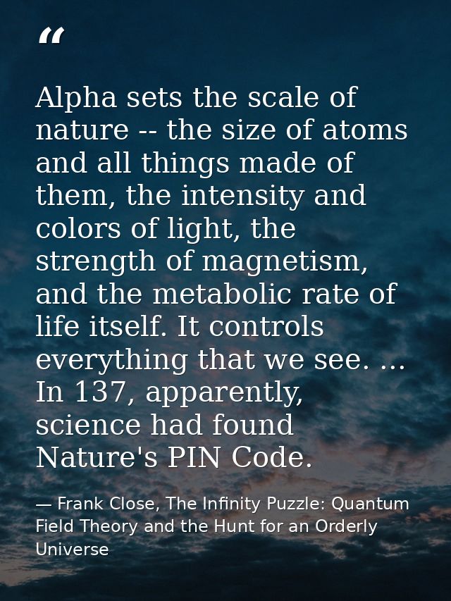Alpha sets the scale of nature -- the size of atoms and all things made of them, the intensity and colors of light, the  — Frank Close, The Infinity Puzzle: Quantum Field Theory and the Hunt for an Orderly Universe