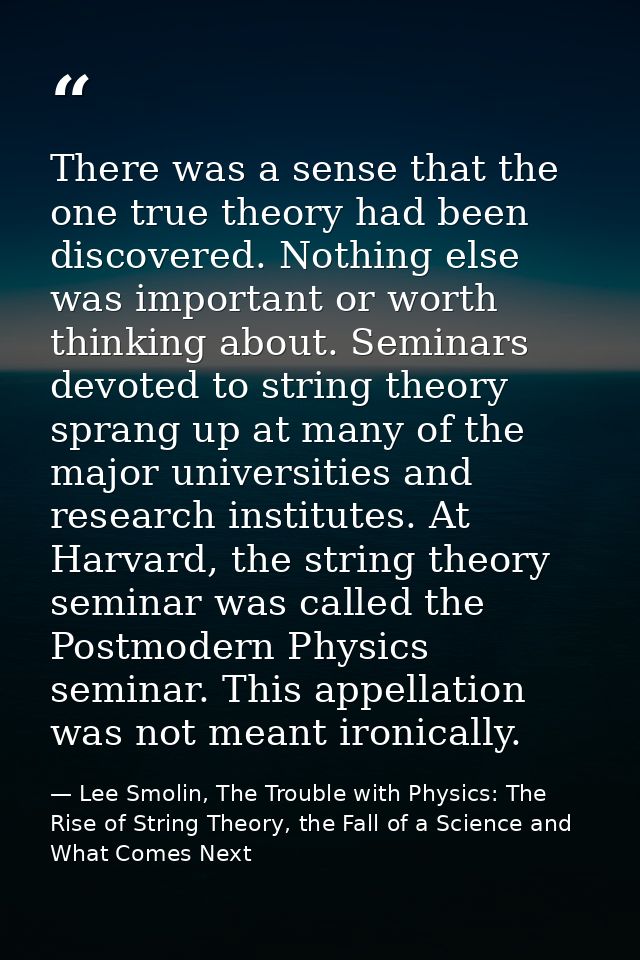 There was a sense that the one true theory had been discovered. Nothing else was important or worth thinking about. Semi — Lee Smolin, The Trouble with Physics: The Rise of String Theory, the Fall of a Science and What Comes Next