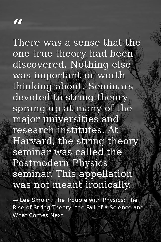 There was a sense that the one true theory had been discovered. Nothing else was important or worth thinking about. Semi — Lee Smolin, The Trouble with Physics: The Rise of String Theory, the Fall of a Science and What Comes Next