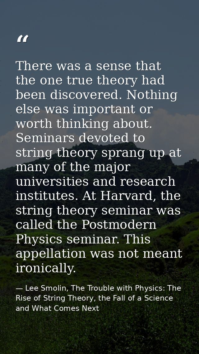 There was a sense that the one true theory had been discovered. Nothing else was important or worth thinking about. Semi — Lee Smolin, The Trouble with Physics: The Rise of String Theory, the Fall of a Science and What Comes Next