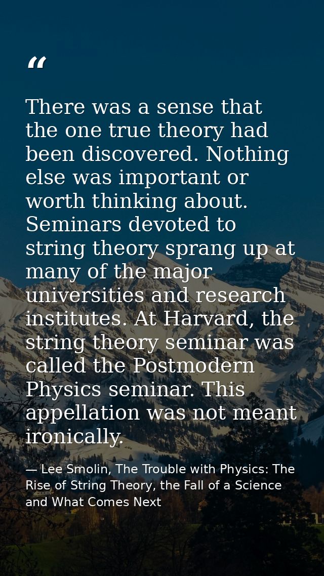 There was a sense that the one true theory had been discovered. Nothing else was important or worth thinking about. Semi — Lee Smolin, The Trouble with Physics: The Rise of String Theory, the Fall of a Science and What Comes Next