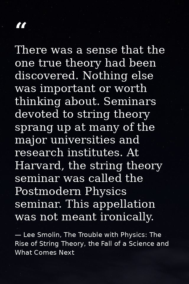 There was a sense that the one true theory had been discovered. Nothing else was important or worth thinking about. Semi — Lee Smolin, The Trouble with Physics: The Rise of String Theory, the Fall of a Science and What Comes Next