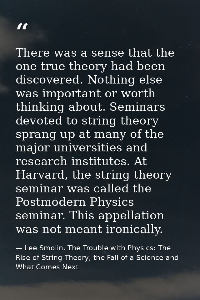 There was a sense that the one true theory had been discovered. Nothing else was important or worth thinking about. Semi — Lee Smolin, The Trouble with Physics: The Rise of String Theory, the Fall of a Science and What Comes Next