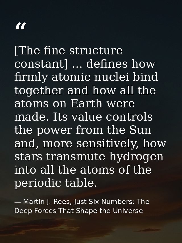 [The fine structure constant] ... defines how firmly atomic nuclei bind together and how all the atoms on Earth were mad — Martin J. Rees, Just Six Numbers: The Deep Forces That Shape the Universe