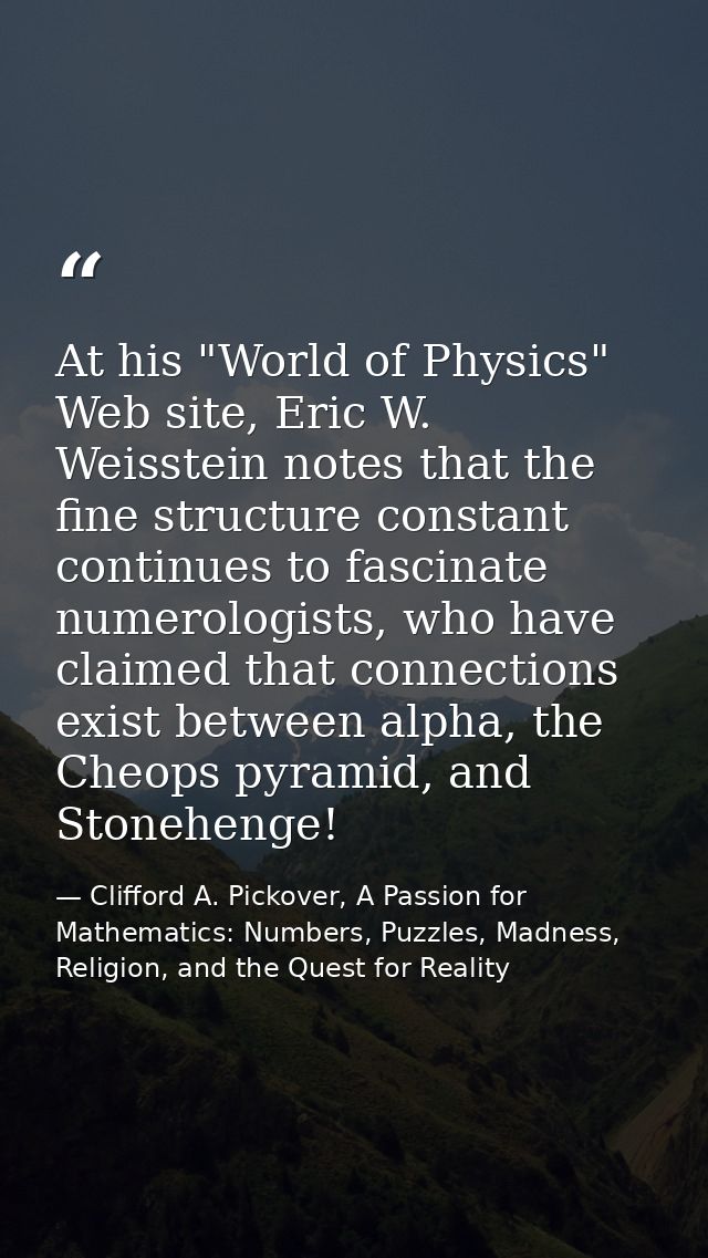 At his "World of Physics" Web site, Eric W. Weisstein notes that the fine structure constant continues to fascinate nume — Clifford A. Pickover, A Passion for Mathematics: Numbers, Puzzles, Madness, Religion, and the Quest for Reality