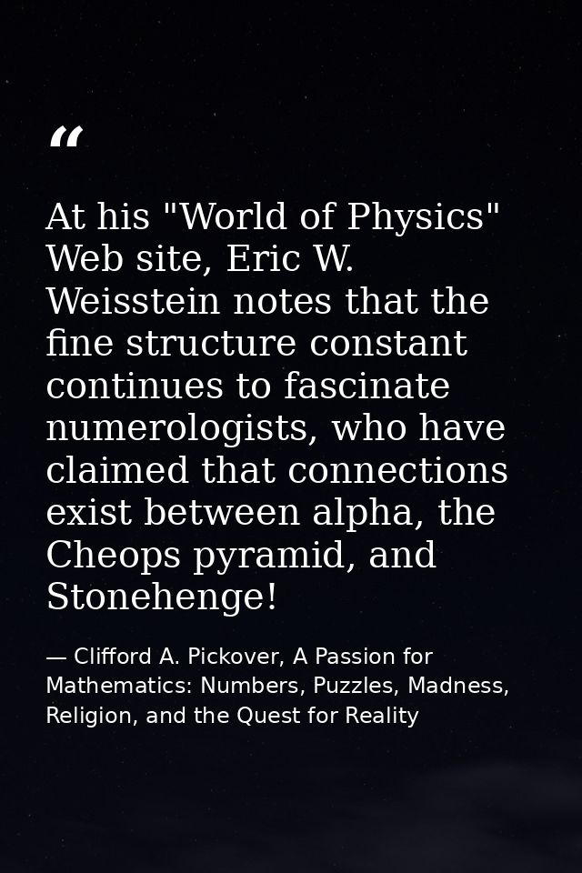 At his "World of Physics" Web site, Eric W. Weisstein notes that the fine structure constant continues to fascinate nume — Clifford A. Pickover, A Passion for Mathematics: Numbers, Puzzles, Madness, Religion, and the Quest for Reality