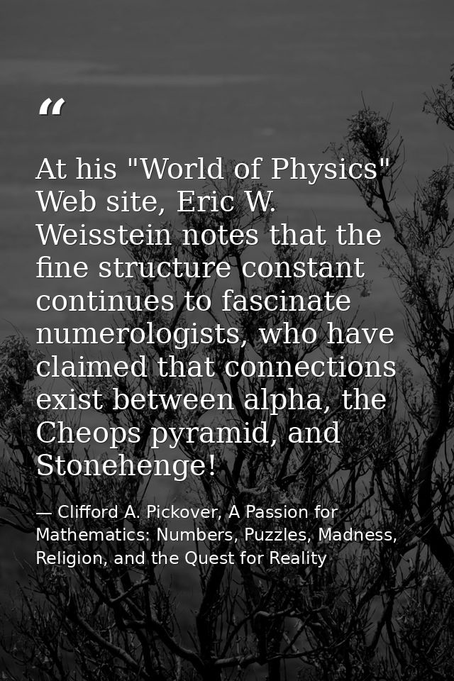 At his "World of Physics" Web site, Eric W. Weisstein notes that the fine structure constant continues to fascinate nume — Clifford A. Pickover, A Passion for Mathematics: Numbers, Puzzles, Madness, Religion, and the Quest for Reality