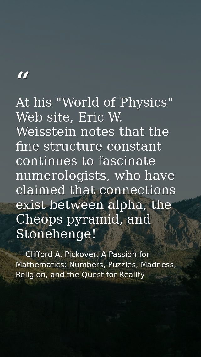 At his "World of Physics" Web site, Eric W. Weisstein notes that the fine structure constant continues to fascinate nume — Clifford A. Pickover, A Passion for Mathematics: Numbers, Puzzles, Madness, Religion, and the Quest for Reality