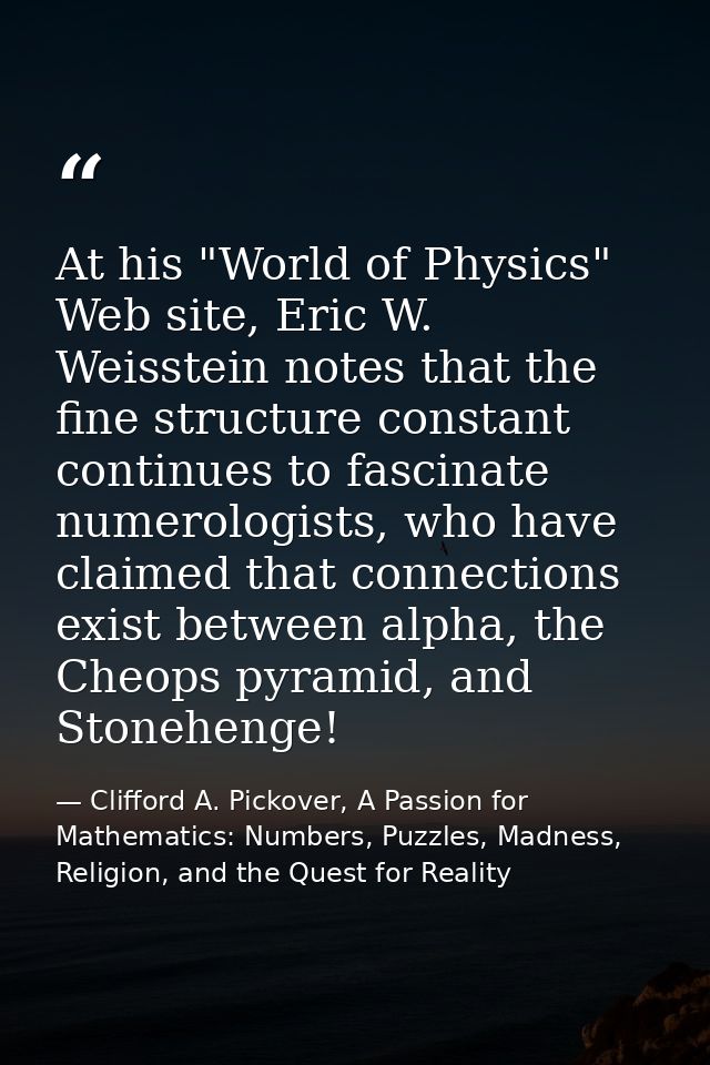 At his "World of Physics" Web site, Eric W. Weisstein notes that the fine structure constant continues to fascinate nume — Clifford A. Pickover, A Passion for Mathematics: Numbers, Puzzles, Madness, Religion, and the Quest for Reality