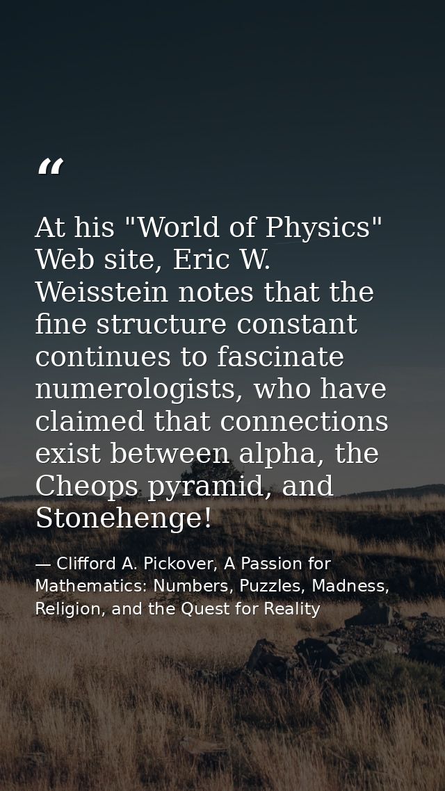 At his "World of Physics" Web site, Eric W. Weisstein notes that the fine structure constant continues to fascinate nume — Clifford A. Pickover, A Passion for Mathematics: Numbers, Puzzles, Madness, Religion, and the Quest for Reality