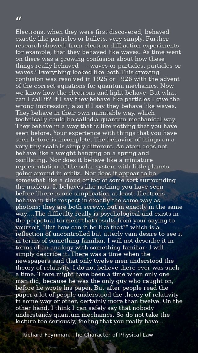 Electrons, when they were first discovered, behaved exactly like particles or bullets, very simply. Further research sho — Richard Feynman, The Character of Physical Law