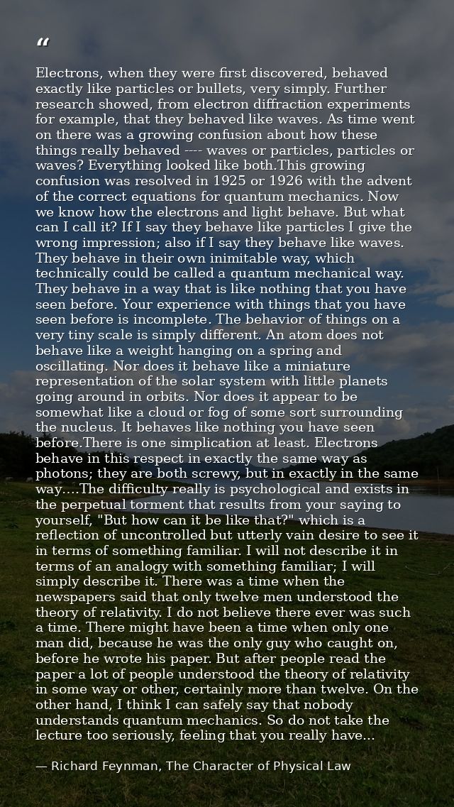 Electrons, when they were first discovered, behaved exactly like particles or bullets, very simply. Further research sho — Richard Feynman, The Character of Physical Law