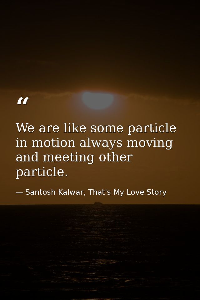 We are like some particle in motion always moving and meeting other particle. — Santosh Kalwar, That's My Love Story