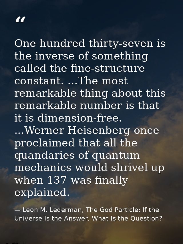 One hundred thirty-seven is the inverse of something called the fine-structure constant. ...The most remarkable thing ab — Leon M. Lederman, The God Particle: If the Universe Is the Answer, What Is the Question?