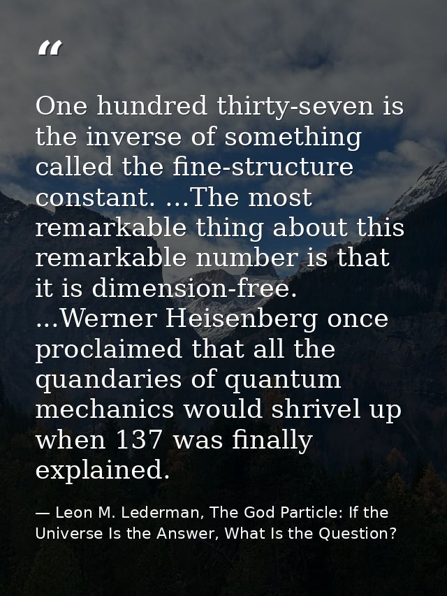 One hundred thirty-seven is the inverse of something called the fine-structure constant. ...The most remarkable thing ab — Leon M. Lederman, The God Particle: If the Universe Is the Answer, What Is the Question?