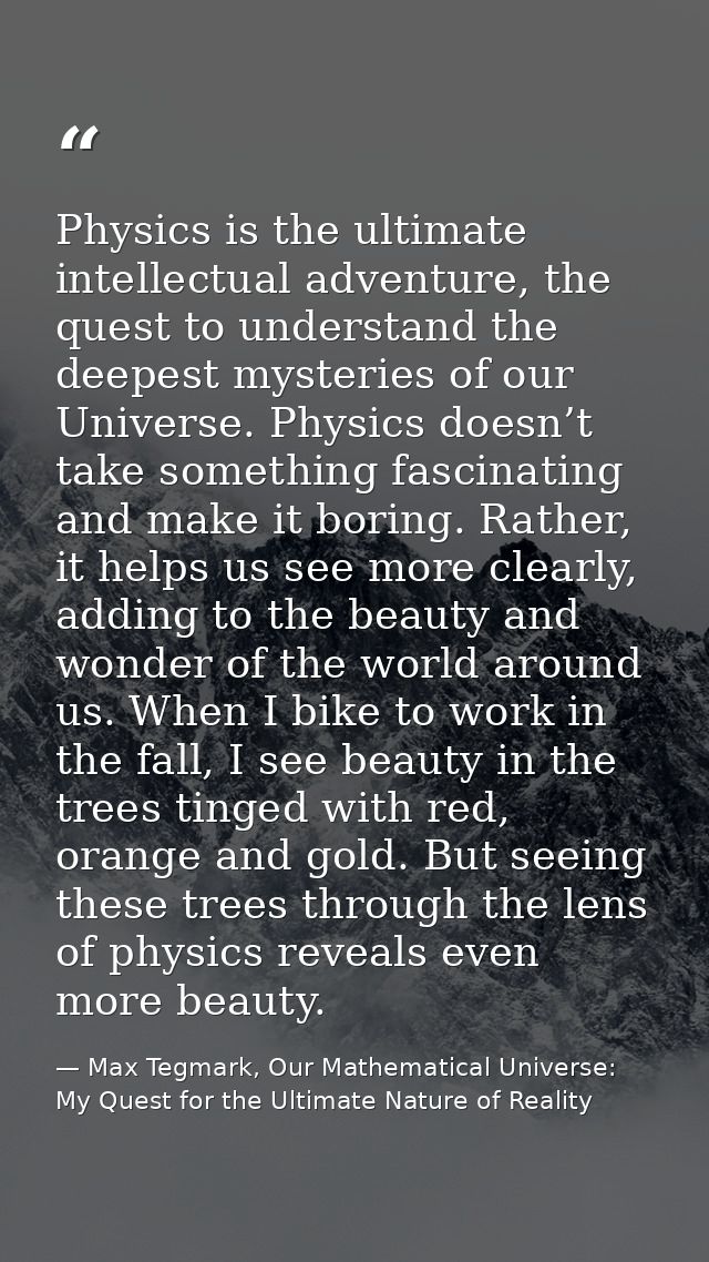Physics is the ultimate intellectual adventure, the quest to understand the deepest mysteries of our Universe. Physics d — Max Tegmark, Our Mathematical Universe: My Quest for the Ultimate Nature of Reality