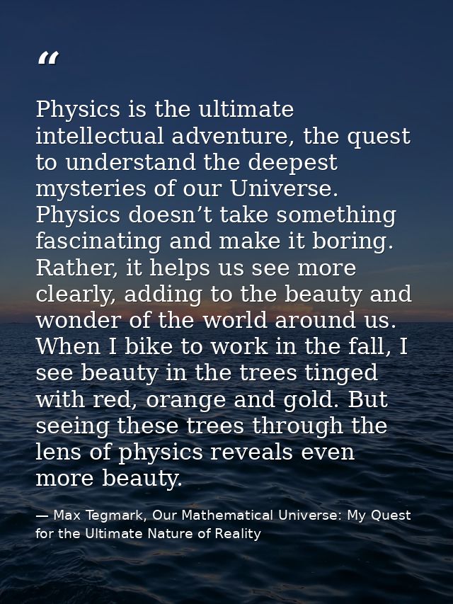Physics is the ultimate intellectual adventure, the quest to understand the deepest mysteries of our Universe. Physics d — Max Tegmark, Our Mathematical Universe: My Quest for the Ultimate Nature of Reality