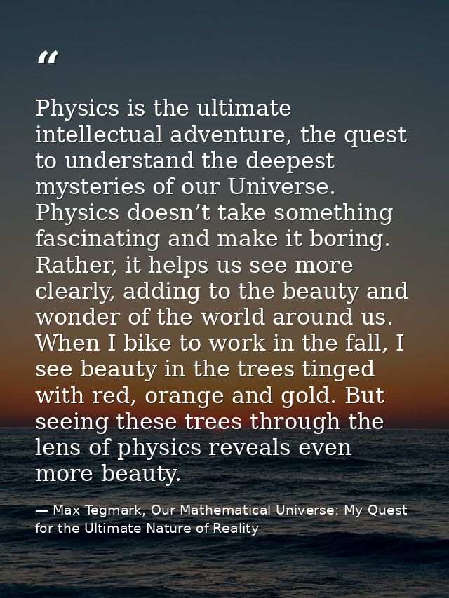 Physics is the ultimate intellectual adventure, the quest to understand the deepest mysteries of our Universe. Physics d — Max Tegmark, Our Mathematical Universe: My Quest for the Ultimate Nature of Reality