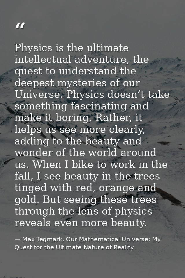 Physics is the ultimate intellectual adventure, the quest to understand the deepest mysteries of our Universe. Physics d — Max Tegmark, Our Mathematical Universe: My Quest for the Ultimate Nature of Reality