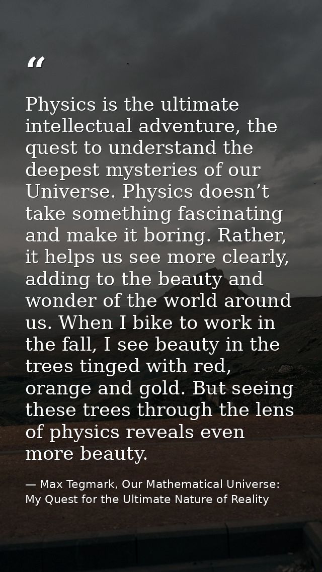Physics is the ultimate intellectual adventure, the quest to understand the deepest mysteries of our Universe. Physics d — Max Tegmark, Our Mathematical Universe: My Quest for the Ultimate Nature of Reality