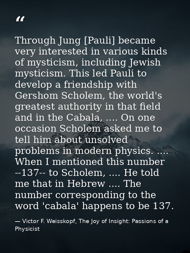 Through Jung [Pauli] became very interested in various kinds of mysticism, including Jewish mysticism. This led Pauli to — Victor F. Weisskopf, The Joy of Insight: Passions of a Physicist
