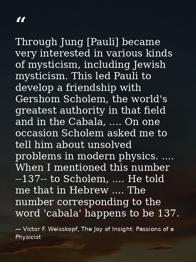 Through Jung [Pauli] became very interested in various kinds of mysticism, including Jewish mysticism. This led Pauli to — Victor F. Weisskopf, The Joy of Insight: Passions of a Physicist
