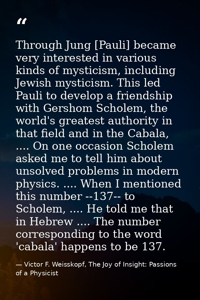 Through Jung [Pauli] became very interested in various kinds of mysticism, including Jewish mysticism. This led Pauli to — Victor F. Weisskopf, The Joy of Insight: Passions of a Physicist