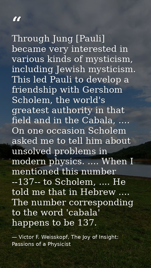 Through Jung [Pauli] became very interested in various kinds of mysticism, including Jewish mysticism. This led Pauli to — Victor F. Weisskopf, The Joy of Insight: Passions of a Physicist