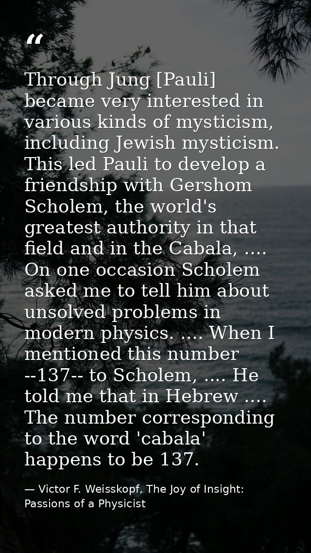 Through Jung [Pauli] became very interested in various kinds of mysticism, including Jewish mysticism. This led Pauli to — Victor F. Weisskopf, The Joy of Insight: Passions of a Physicist