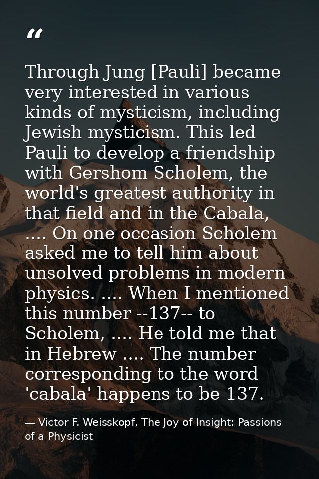 Through Jung [Pauli] became very interested in various kinds of mysticism, including Jewish mysticism. This led Pauli to — Victor F. Weisskopf, The Joy of Insight: Passions of a Physicist