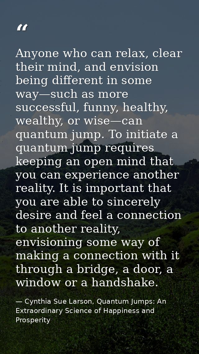 Anyone who can relax, clear their mind, and envision being different in some way—such as more successful, funny, healthy — Cynthia Sue Larson, Quantum Jumps: An Extraordinary Science of Happiness and Prosperity