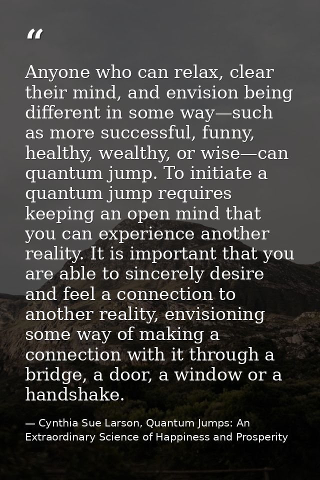 Anyone who can relax, clear their mind, and envision being different in some way—such as more successful, funny, healthy — Cynthia Sue Larson, Quantum Jumps: An Extraordinary Science of Happiness and Prosperity