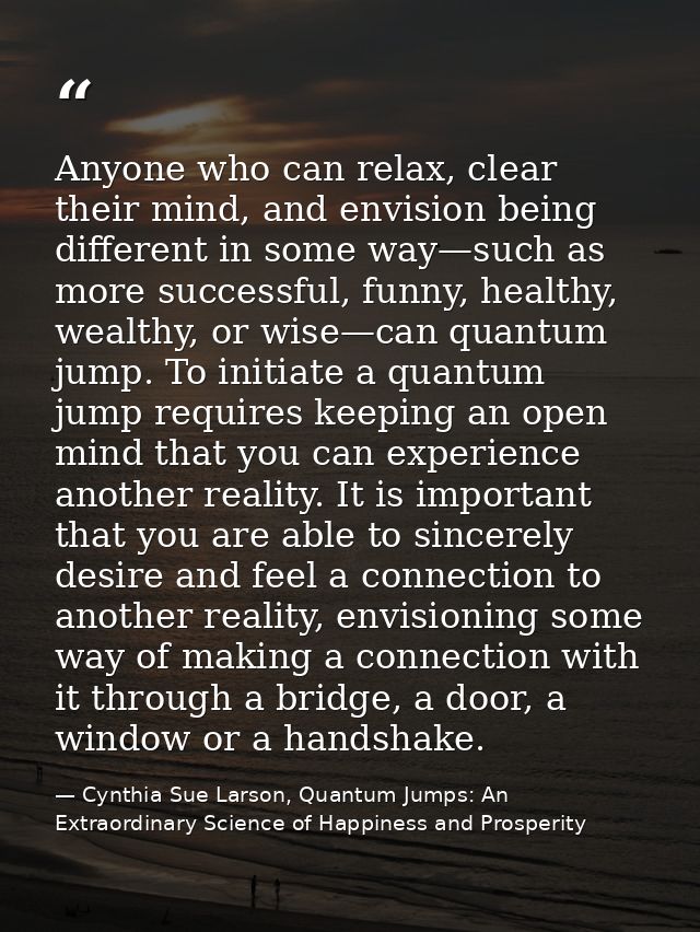 Anyone who can relax, clear their mind, and envision being different in some way—such as more successful, funny, healthy — Cynthia Sue Larson, Quantum Jumps: An Extraordinary Science of Happiness and Prosperity