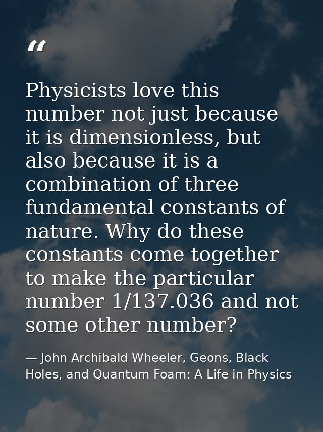 Physicists love this number not just because it is dimensionless, but also because it is a combination of three fundamen — John Archibald Wheeler, Geons, Black Holes, and Quantum Foam: A Life in Physics