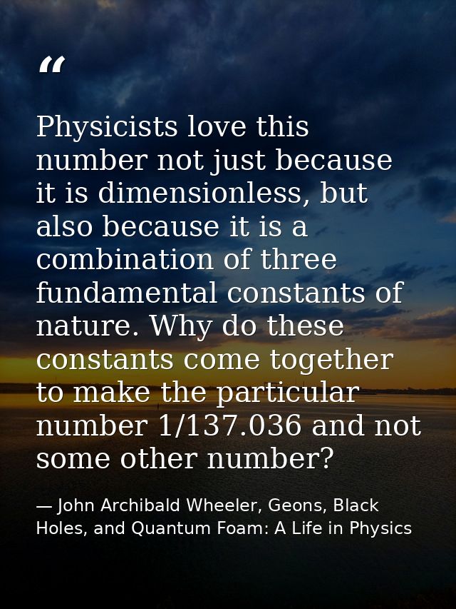 Physicists love this number not just because it is dimensionless, but also because it is a combination of three fundamen — John Archibald Wheeler, Geons, Black Holes, and Quantum Foam: A Life in Physics