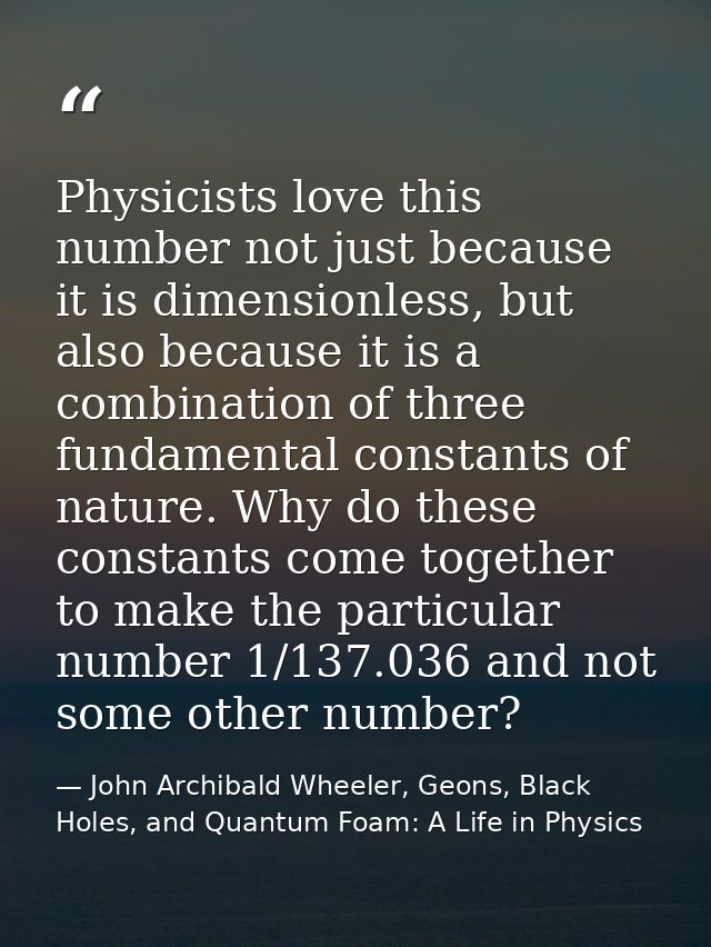 Physicists love this number not just because it is dimensionless, but also because it is a combination of three fundamen — John Archibald Wheeler, Geons, Black Holes, and Quantum Foam: A Life in Physics